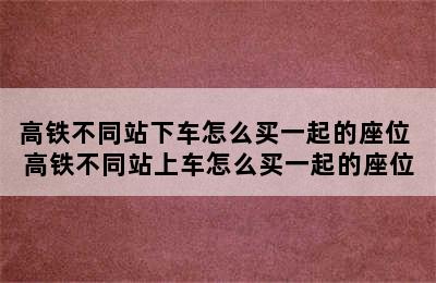 高铁不同站下车怎么买一起的座位 高铁不同站上车怎么买一起的座位